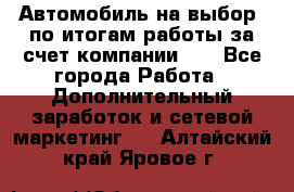 Автомобиль на выбор -по итогам работы за счет компании!!! - Все города Работа » Дополнительный заработок и сетевой маркетинг   . Алтайский край,Яровое г.